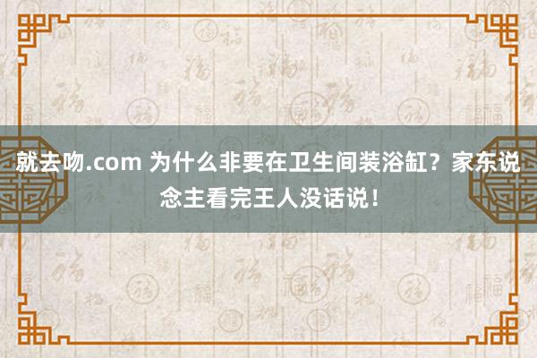 就去吻.com 为什么非要在卫生间装浴缸？家东说念主看完王人没话说！